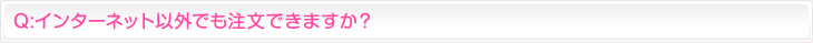 Q:インターネット以外でも注文できますか？