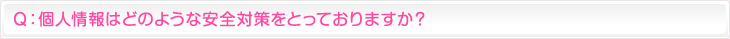 Ｑ：個人情報はどのような安全対策をとっておりますか？