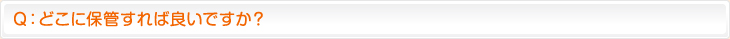 Ｑ：どこに保管すれば良いですか？