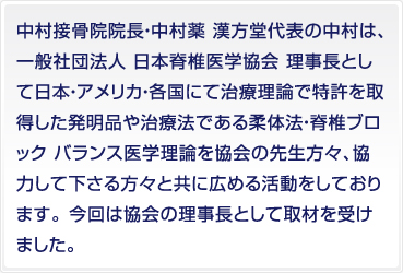 中村接骨院院長・中村薬 漢方堂代表の中村は、一般社団法人 日本脊椎医学協会 理事長として日本・アメリカ・各国にて治療理論で特許を取得した発明品や治療法である柔体法・脊椎ブロック バランス医学理論を協会の先生方々、協力して下さる方々と共に広める活動をしております。 今回は協会の理事長として取材を受けました。