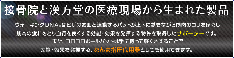 接骨院と漢方堂の医療現場から生まれた製品 ウォーキングＤＮＡⓇはヒザのお皿と連動するパットが上下に動きながら筋肉のコリをほぐし筋肉の疲れをとり血行を良くする効能・効果を発揮する特許を取得したサポーターです。また、コロコロボールパットは手に持って軽くさすることで効能・効果を発揮する、あんま指圧代用器としても使用できます。