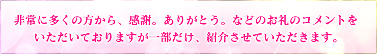 非常に多くの方から、感謝。ありがとう。などのお礼のコメントをいただいておりますが一部だけ、紹介させていただきます。
