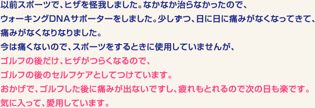 以前スポーツで、ヒザを怪我しました。なかなか治らなかったので、ウォーキングDNAサポーターをしました。少しずつ、日に日に痛みがなくなってきて、痛みがなくなりなりました。今は痛くないので、スポーツをするときに使用していませんが、ゴルフの後だけ、ヒザがつらくなるので、ゴルフの後のセルフケアとしてつけています。　おかげで、ゴルフした後に痛みが出ないですし、疲れもとれるので次の日も楽です。気に入って、愛用しています。