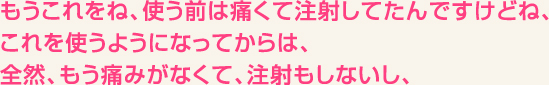 もうこれをね、使う前は痛くて注射してたんですけどね、これを使うようになってからは、全然、もう痛みがなくて、注射もしないし、