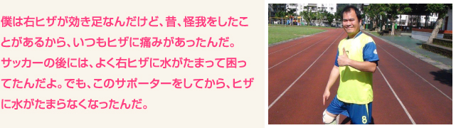 僕は右ヒザが効き足なんだけど、昔、怪我をしたことがあるから、いつもヒザに痛みがあったんだ。サッカーの後には、よく右ヒザに水がたまって困ってたんだよ。でも、このサポーターをしてから、ヒザに水がたまらなくなったんだ。