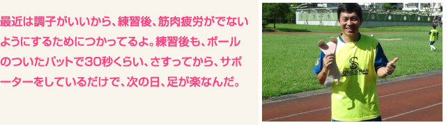 最近は調子がいいから、練習後、筋肉疲労がでないようにするためにつかってるよ。練習後も、ボールのついたパットで３０秒くらい、さすってから、サポーターをしているだけで、次の日、足が楽なんだ。